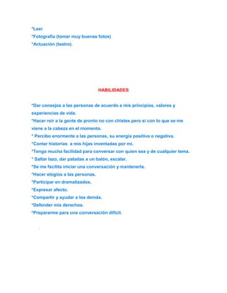*Leer 
*Fotografía (tomar muy buenas fotos) 
*Actuación (teatro). 
HABILIDADES 
*Dar consejos a las personas de acuerdo a mis principios, valores y 
experiencias de vida. 
*Hacer reír a la gente de pronto no con chistes pero si con lo que se me 
viene a la cabeza en el momento. 
* Percibo enormente a las personas, su energía positiva o negativa. 
*Contar historias a mis hijas inventadas por mí. 
*Tengo mucha facilidad para conversar con quien sea y de cualquier tema. 
* Saltar lazo, dar patadas a un balón, escalar. 
*Se me facilita iniciar una conversación y mantenerla. 
*Hacer elogios a las personas. 
*Participar en dramatizados. 
*Expresar afecto. 
*Compartir y ayudar a los demás. 
*Defender mis derechos. 
*Prepararme para una conversación difícil. 
. 
 