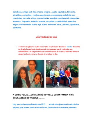 estudiosa, amiga, leal, fiel, sincera, integra, , justa, equitativa, tolerante, 
simpática, , autentica , realista, apasionada, considerada, detallista, con 
principios, honrada , eficaz, comunicativa, sensible, sentimental, compasiva, 
amorosa, hogareña, estable, sensual, de palabra, credibilidad, ejemplo a 
seguir, buena madre, buena hija, buena hermana, de fe, pacifica, agradable, 
confiable. 
UNA VISIÓN DE MI VIDA 
1. Trate de imaginarse un día en su vida, exactamente dentro de un año. Describa 
en detalle lo que hará, donde estará, las personas que le rodearán, sus 
sentimientos a lo largo del día, las circunstancias de su vida; todo ello desde el 
despertar hasta volver a dormir al terminar el día. 
A CORTO PLAZO…..COMPARTIRÉ MUY FELIZ CON MI FAMILIA Y MIS 
COMPAÑERAS DE TRABAJO………. 
Hoy es un día miércoles del año 2015……abriré mis ojos con el canto de los 
pájaros que posan sobre el techo de mi casa 5am de la mañana; realizaré 
 