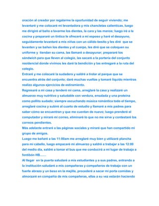oración al creador por regalarme la oportunidad de seguir viviendo; me 
levantaré y me colocaré mi levantadora y mis chancletas calienticas, luego 
me dirigiré al baño a lavarme los dientes, la cara y las manos; luego iré a la 
cocina y prepararé un tintico le ofreceré a mi esposo y haré el desayuno, 
seguidamente levantaré a mis niñas con un cálido besito y les diré que se 
levanten y se bañen los dientes y el cuerpo, les diré que se coloquen su 
uniforme y tiendan su cama, las llamaré a desayunar; prepararé los 
sándwich para que lleven al colegio, las sacaré a la portería del conjunto 
residencial donde vivimos les daré la bendición y las entregaré a la ruta del 
colegio. 
Entraré y me colocaré la sudadera y saldré a trotar al parque que se 
encuentra atrás del conjunto; daré muchas vueltas y tomaré líquido mientras 
realizo algunos ejercicios de estiramiento. 
Regresaré a mi casa y tenderé mi cama, arreglaré la casa y realizaré un 
almuerzo muy nutritivo y saludable con verdura, ensalada y una proteína 
como pollito sudado; siempre escuchando música romántica todo el tiempo, 
arreglaré cocina y subiré al cuarto de estudio y llamaré a mis padres para 
saber cómo se encuentran y que me cuentan de nuevo; luego prenderé el 
computador y miraré mi correo, eliminaré lo que no me sirve y contestaré los 
correos pendientes. 
Más adelante entraré a las páginas sociales y miraré que han compartido mi 
grupo de amigos. 
Luego me bañaré a las 11:00am me arreglaré muy bien y utilizaré plancha 
para mi cabello, luego empacaré mi almuerzo y saldré a trabajar a las 12:00 
del medio día, saldré a tomar el bus que me conducirá a mi lugar de trabajo a 
fontibón HB…… 
Al llegar en la puerta saludaré a mis estudiantes y a sus padres, entrando a 
la institución saludaré a mis compañeras y compañeros de trabajo con un 
fuerte abrazo y un beso en la mejilla, procederé a sacar mi porta comidas y 
almorzaré en compañía de mis compañeras, ellas a su vez estarán haciendo 
 