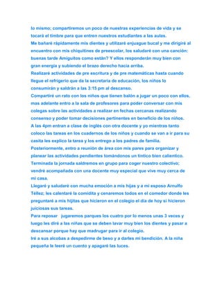 lo mismo; compartiremos un poco de nuestras experiencias de vida y se 
tocará el timbre para que entren nuestros estudiantes a las aulas. 
Me bañaré rápidamente mis dientes y utilizaré enjuague bucal y me dirigiré al 
encuentro con mis chiquitines de preescolar, los saludaré con una canción: 
buenas tarde Amiguitos como están? Y ellos responderán muy bien con 
gran energía y subiendo el brazo derecho hacia arriba. 
Realizaré actividades de pre escritura y de pre matemáticas hasta cuando 
llegue el refrigerio que da la secretaria de educación, los niños lo 
consumirán y saldrán a las 3:15 pm al descanso. 
Compartiré un rato con los niños que tienen balón a jugar un poco con ellos, 
mas adelante entro a la sala de profesores para poder conversar con mis 
colegas sobre las actividades a realizar en fechas cercanas realizando 
consenso y poder tomar decisiones pertinentes en beneficio de los niños. 
A las 4pm entran a clase de inglés con otra docente y yo mientras tanto 
coloco las tareas en los cuadernos de los niños y cuando se van a ir para su 
casita les explico la tarea y los entrego a los padres de familia. 
Posteriormente, entro a reunión de área con mis pares para organizar y 
planear las actividades pendientes tomándonos un tintico bien calientico. 
Terminada la jornada saldremos en grupo para coger nuestro colectivo; 
vendré acompañada con una docente muy especial que vive muy cerca de 
mi casa. 
Llegaré y saludaré con mucha emoción a mis hijas y a mi esposo Arnulfo 
Téllez; les calentaré la comidita y cenaremos todos en el comedor donde les 
preguntaré a mis hijitas que hicieron en el colegio el día de hoy si hicieron 
juiciosas sus tareas. 
Para reposar jugaremos parques los cuatro por lo menos unas 3 veces y 
luego les diré a las niñas que se deben lavar muy bien los dientes y pasar a 
descansar porque hay que madrugar para ir al colegio. 
Iré a sus alcobas a despedirme de beso y a darles mi bendición. A la niña 
pequeña le leeré un cuento y apagaré las luces. 
 