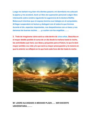 Luego me bañaré muy bien mis dientes pasaré a mi dormitorio me colocaré 
la pijama y me acostaré, leeré un libro de superación personal o algún libro 
interesante sobre cerebro siguiendo la sugerencia de la doctora Stellita 
Betancourt mientras que mi esposo termina sus trabajos en el computador. 
Al llegar suspenderé mi lectura y dialogaré con él sobre lo que hicimos 
durante el día, aspectos importantes, nos despediremos con un beso y nos 
daremos las buenas noches…….y a soñar con los angelitos…….. 
2. Trate de imaginarse cómo será su vida dentro de cinco años. Describa en 
el mayor detalle posible el curso de un día desde la mañana hasta la noche, 
las actividades qué hará, sus ideas y proyectos para el futuro, lo que le dará 
mayor sentido a su vida y lo que será su mayor preocupación y la manera en 
que lo anterior se reflejará en lo que hará cada hora del día hasta la noche. 
MI LOGRO ALCANZADO A MEDIANO PLAZO…… SER DOCENTE 
UNIVERSITARIA……… 
 