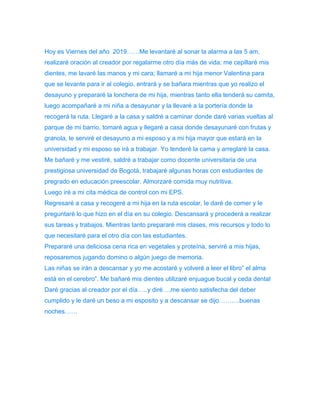 Hoy es Viernes del año 2019……Me levantaré al sonar la alarma a las 5 am, 
realizaré oración al creador por regalarme otro día más de vida; me cepillaré mis 
dientes, me lavaré las manos y mi cara; llamaré a mi hija menor Valentina para 
que se levante para ir al colegio, entrará y se bañara mientras que yo realizo el 
desayuno y prepararé la lonchera de mi hija, mientras tanto ella tenderá su camita, 
luego acompañaré a mi niña a desayunar y la llevaré a la portería donde la 
recogerá la ruta. Llegaré a la casa y saldré a caminar donde daré varias vueltas al 
parque de mi barrio, tomaré agua y llegaré a casa donde desayunaré con frutas y 
granola, le serviré el desayuno a mi esposo y a mi hija mayor que estará en la 
universidad y mi esposo se irá a trabajar. Yo tenderé la cama y arreglaré la casa. 
Me bañaré y me vestiré, saldré a trabajar como docente universitaria de una 
prestigiosa universidad de Bogotá, trabajaré algunas horas con estudiantes de 
pregrado en educación preescolar. Almorzaré comida muy nutritiva. 
Luego iré a mi cita médica de control con mi EPS. 
Regresaré a casa y recogeré a mi hija en la ruta escolar, le daré de comer y le 
preguntaré lo que hizo en el día en su colegio. Descansará y procederá a realizar 
sus tareas y trabajos. Mientras tanto prepararé mis clases, mis recursos y todo lo 
que necesitaré para el otro día con las estudiantes. 
Prepararé una deliciosa cena rica en vegetales y proteína, serviré a mis hijas, 
reposaremos jugando domino o algún juego de memoria. 
Las niñas se irán a descansar y yo me acostaré y volveré a leer el libro” el alma 
está en el cerebro”. Me bañaré mis dientes utilizaré enjuague bucal y ceda dental 
Daré gracias al creador por el día…..y diré….me siento satisfecha del deber 
cumplido y le daré un beso a mi esposito y a descansar se dijo……….buenas 
noches…… 
 