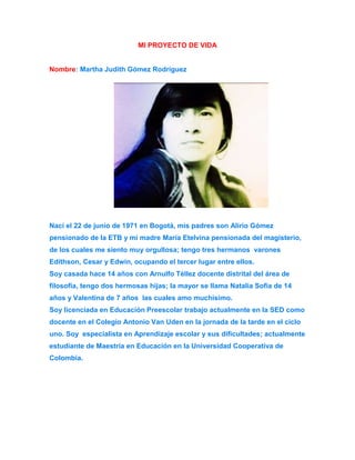 MI PROYECTO DE VIDA 
Nombre: Martha Judith Gómez Rodríguez 
Nací el 22 de junio de 1971 en Bogotá, mis padres son Alirio Gómez 
pensionado de la ETB y mi madre María Etelvina pensionada del magisterio, 
de los cuales me siento muy orgullosa; tengo tres hermanos varones 
Edithson, Cesar y Edwin, ocupando el tercer lugar entre ellos. 
Soy casada hace 14 años con Arnulfo Téllez docente distrital del área de 
filosofía, tengo dos hermosas hijas; la mayor se llama Natalia Sofía de 14 
años y Valentina de 7 años las cuales amo muchísimo. 
Soy licenciada en Educación Preescolar trabajo actualmente en la SED como 
docente en el Colegio Antonio Van Uden en la jornada de la tarde en el ciclo 
uno. Soy especialista en Aprendizaje escolar y sus dificultades; actualmente 
estudiante de Maestría en Educación en la Universidad Cooperativa de 
Colombia. 
 