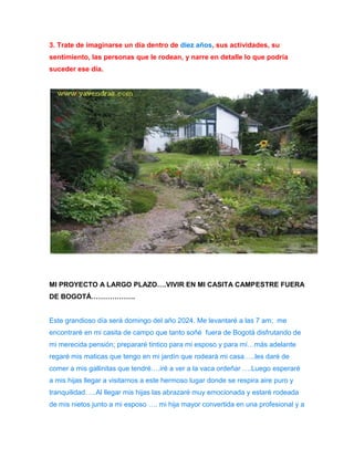 3. Trate de imaginarse un día dentro de diez años, sus actividades, su 
sentimiento, las personas que le rodean, y narre en detalle lo que podría 
suceder ese día. 
MI PROYECTO A LARGO PLAZO….VIVIR EN MI CASITA CAMPESTRE FUERA 
DE BOGOTÁ………………. 
Este grandioso día será domingo del año 2024. Me levantaré a las 7 am; me 
encontraré en mi casita de campo que tanto soñé fuera de Bogotá disfrutando de 
mi merecida pensión; prepararé tintico para mi esposo y para mí…más adelante 
regaré mis maticas que tengo en mi jardín que rodeará mi casa…..les daré de 
comer a mis gallinitas que tendré….iré a ver a la vaca ordeñar ….Luego esperaré 
a mis hijas llegar a visitarnos a este hermoso lugar donde se respira aire puro y 
tranquilidad…..Al llegar mis hijas las abrazaré muy emocionada y estaré rodeada 
de mis nietos junto a mi esposo …. mi hija mayor convertida en una profesional y a 
 