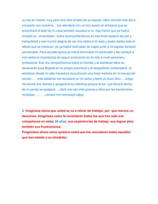 su vez en mamá muy pero muy feliz al lado de su esposo ;ellos vendrán ese día a 
compartir con nosotros….los atenderé con un rico asado en el kiosco que se 
encontrará al lado de mi casa también visualizo a mi hija menor que ya habrá 
iniciado su universidad , todos acompañándonos en ese lindo espacio de paz y 
tranquilidad y con mucha alegría de ver mis nietos a mi lado y poder darles todo el 
afecto que se merecen; yo ya habré disfrutado de viajes junto a mi esposo también 
pensionado. Para aquella época ya habré terminado mi doctorado y les contaré a 
mis nietos la importancia de seguir avanzando en la vida a nivel personal y 
profesional. Ese día compartiremos todos en familia y al atardecer ellos se 
devolverán para Bogotá en su propio automóvil y al despedirlos contemplaré el 
atardecer desde mi silla mecedora escuchando una linda melodía en mi equipo de 
sonido……más adelante me recostaré en mi cama y leeré un buen libro…..luego 
me lavaré mis dientes y apagaré la luz eléctrica porque la luz que llevaré dentro 
de mi jamás se apagará…..daré una vez más gracias a Dios por las bendiciones 
recibidas………..cerraré mis hermosos ojitos… 
4. Imagínese ahora que usted se va a retirar de trabajar, por que merece un 
descanso. Imagínese como lo recordarán todos los que han sido sus 
compañeros en estos 20 años, sus experiencias de trabajo, sus logros pero 
también sus frustraciones. 
Pregúntese ahora cómo quisiera usted que los recordaran todos aquellos 
que han estado a su alrededor. 
 