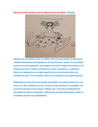 Qué monumento quisiera que le eligieran para recordarlo. Dibújelo. 
Quisiera ser recordada como un célebre docente que otorgó a la educación 
infantil innovaciones de importancia. De igual manera, quiero ser recordada 
y eso es lo más importante, como alguien que dio lo mejor de sí misma en el 
aspecto personal, familiar, profesional, social, económico, y espiritual. 
Quiero ser expuesta en un lugar especial como monumento sobre una 
montaña en yeso. En la cúspide debe ir una escultura mía en gran tamaño, 
Elaborada en mármol con los brazos extendidos, una paloma blanca en una 
mano y un libro abierto en la otra. Un par de alas abiertas en la espalda, una 
corona de laureles en las sienes y debajo mío, a mis pies resaltándose la 
naturaleza en todo su esplendor. Debe tener una gran iluminación tanto en 
la estatua como en sus alrededores. 
 