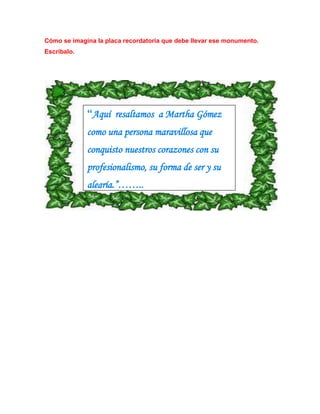 Cómo se imagina la placa recordatoria que debe llevar ese monumento. 
Escríbalo. 
“Aquí resaltamos a Martha Gómez 
como una persona maravillosa que 
conquisto nuestros corazones con su 
profesionalismo, su forma de ser y su 
alegría.”…….. 
