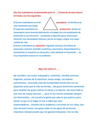 Hay tres subsistemas fundamentales para mí….. Formando de esta manera 
mi tríada y son los siguientes: 
El primer subsistema es el de parentesco: mi familia es lo 
más importante que tengo. 
El segundo subsistema es producción: donde me 
desempeño como docente disfrutando mi trabajo con mis estudiantes de 
preescolar y con mis pares….escalando y logrando ganar dinero para 
solventar mis necesidades básicas y las de mi hogar y lograr una mejor 
calidad de vida. 
El tercer subsistema es educación: logrando alcanzar mis títulos de 
preescolar, primaria, bachiller académico, licenciatura, Especialización y 
actualmente mi maestría en educación y más adelante mi doctorado…..es 
muy importante avanzar en mi profesión. 
Algo más sobre mi…… 
Me considero una mujer trabajadora, romántica, sensible amorosa, 
hogareña, amante de lo espiritual, buena amiga, con buenos 
sentimientos...buscando cada día tranquilidad siendo feliz con las 
pequeñas cosas que la vida me brinda... Me gusta divertirme sanamente 
pero también me gusta cultivar la mente y el espíritu. Me atrae todo lo 
que más me cuesta alcanzar.....para mí las nuevas amistades siempre 
son bienvenidas...me encanta la gente que sabe lo que quiere y para 
donde va que no le hagan el mal a nadie que sean 
emprendedores...Amantes de la academia y correctos en sus cosas; que 
sean de buen humor; me gusta nadar en las aguas de las buenas 
relaciones interpersonales que me generen bienestar; vivo la vida 
 
