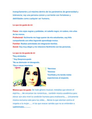 tranquilamente y al máximo dentro de los parámetros de generosidad y 
tolerancia; soy una persona común y corriente con fortalezas y 
debilidades como cualquier ser humano. 
Lo que me gusta de mí: 
Físico: mis cejas negras y pobladas, mi cabello negro, mi cadera, mis uñas 
de las manos. 
Profesional: fácilmente me hago querer de mis estudiantes, soy feliz 
compartiendo con ellos logrando aprendizaje mutuo. 
Familiar: Realizo actividades de integración familiar. 
Social: Soy muy alegre y me relaciono fácilmente con las personas. 
Lo que no me gusta de mí 
*Soy olvidadiza 
* Soy Despreocupada 
*No se disimular mi desagrado. 
*Soy a veces impulsiva 
*Nerviosa 
*Ansiosa 
*Confiada y he tenido malas 
experiencias al respecto. 
Música que me gusta: De todo género musical; melodías que eleven el 
espíritu....Me encantan las románticas...también música académica para 
elevar aún alto nivel la condición humana para enaltecerla,... únicamente 
música exclusiva solo para tus oídos... Menos la que atentan contra el 
respeto a la mujer.....ni las que evocan sonidos que no se entienden o 
subliminales......... 
 