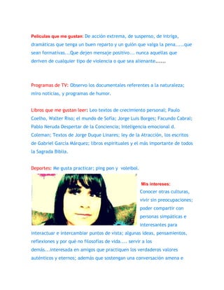 Películas que me gustan: De acción extrema, de suspenso, de intriga, 
dramáticas que tenga un buen reparto y un guión que valga la pena.....que 
sean formativas...Que dejen mensaje positivo... nunca aquellas que 
deriven de cualquier tipo de violencia o que sea alienante...... 
Programas de TV: Observo los documentales referentes a la naturaleza; 
miro noticias, y programas de humor. 
Libros que me gustan leer: Leo textos de crecimiento personal; Paulo 
Coelho, Walter Riso; el mundo de Sofía; Jorge Luis Borges; Facundo Cabral; 
Pablo Neruda Despertar de la Conciencia; Inteligencia emocional d. 
Coleman; Textos de Jorge Duque Linares; ley de la Atracción, los escritos 
de Gabriel García Márquez; libros espirituales y el más importante de todos 
la Sagrada Biblia. 
Deportes: Me gusta practicar; ping pon y voleibol. 
Mis intereses: 
Conocer otras culturas, 
vivir sin preocupaciones; 
poder compartir con 
personas simpáticas e 
interesantes para 
interactuar e intercambiar puntos de vista; algunas ideas, pensamientos, 
reflexiones y por qué no filosofías de vida.... servir a los 
demás...interesada en amigos que practiquen los verdaderos valores 
auténticos y eternos; además que sostengan una conversación amena e 
 