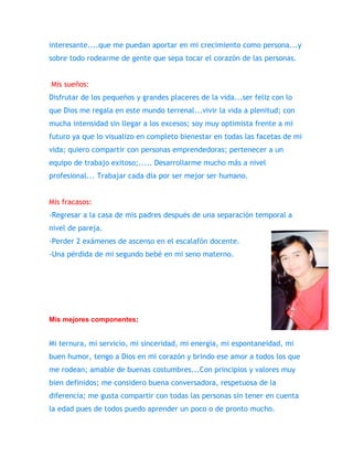 interesante....que me puedan aportar en mi crecimiento como persona...y 
sobre todo rodearme de gente que sepa tocar el corazón de las personas. 
Mis sueños: 
Disfrutar de los pequeños y grandes placeres de la vida...ser feliz con lo 
que Dios me regala en este mundo terrenal...vivir la vida a plenitud; con 
mucha intensidad sin llegar a los excesos; soy muy optimista frente a mi 
futuro ya que lo visualizo en completo bienestar en todas las facetas de mi 
vida; quiero compartir con personas emprendedoras; pertenecer a un 
equipo de trabajo exitoso;..... Desarrollarme mucho más a nivel 
profesional... Trabajar cada día por ser mejor ser humano. 
Mis fracasos: 
-Regresar a la casa de mis padres después de una separación temporal a 
nivel de pareja. 
-Perder 2 exámenes de ascenso en el escalafón docente. 
-Una pérdida de mi segundo bebé en mi seno materno. 
Mis mejores componentes: 
Mi ternura, mi servicio, mi sinceridad, mi energía, mi espontaneidad, mi 
buen humor, tengo a Dios en mi corazón y brindo ese amor a todos los que 
me rodean; amable de buenas costumbres...Con principios y valores muy 
bien definidos; me considero buena conversadora, respetuosa de la 
diferencia; me gusta compartir con todas las personas sin tener en cuenta 
la edad pues de todos puedo aprender un poco o de pronto mucho. 
 