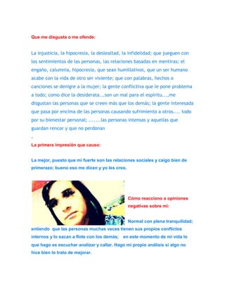 Que me disgusta o me ofende: 
La injusticia, la hipocresía, la deslealtad, la infidelidad; que jueguen con 
los sentimientos de las personas, las relaciones basadas en mentiras; el 
engaño, calumnia, hipocresía, que sean humillativos, que un ser humano 
acabe con la vida de otro ser viviente; que con palabras, hechos o 
canciones se denigre a la mujer; la gente conflictiva que le pone problema 
a todo; como dice la desiderata...son un mal para el espíritu...,me 
disgustan las personas que se creen más que los demás; la gente interesada 
que pasa por encima de las personas causando sufrimiento a otros.... todo 
por su bienestar personal; .......las personas intensas y aquellas que 
guardan rencor y que no perdonan 
. 
La primera impresión que causo: 
La mejor, puesto que mi fuerte son las relaciones sociales y caigo bien de 
primerazo; bueno eso me dicen y yo les creo. 
Cómo reacciono a opiniones 
negativas sobre mí: 
Normal con plena tranquilidad; 
entiendo que las personas muchas veces tienen sus propios conflictos 
internos y lo sacan a flote con los demás; en este momento de mi vida lo 
que hago es escuchar analizar y callar. Hago mi propio análisis si algo no 
hice bien lo trato de mejorar. 
 
