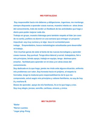 MIS FORTALEZAS 
Soy responsable hacia mis deberes y obligaciones, ingeniosa, me mantengo 
siempre dispuesta a aprender cosas nuevas, muestro interés en otras áreas 
del conocimiento, trato de recibir un feedback de las actividades que hago a 
diario para poder mejorar cada día. 
Trabajo en grupo, muestro liderazgo pero también respeto al líder (en caso 
de no serlo), prefiero no dormir en una semana que entregar un proyecto 
impuntual, soy muy curiosa y si algo toca mi curiosidad pues 
indago. Emprendedora, busco metodologías actualizadas para desarrollar 
mi trabajo. 
Con muchas ganas de estar al tanto de las nuevas tecnologías y aprender 
cosas nuevas. Soy puntual. Tengo ética laboral y social, trabajadora, fiel a 
mis principios, brindo apoyo, trabajo en equipo, tengo destreza para 
enseñar, facilidad para aprender en mi área y en otras áreas del 
conocimiento. 
Soy dedicada en lo que hago, jamás me rindo ante alguna situación, enfrento 
mis problemas con valor, Soy honesta hacia mi prójimo, el respeto la 
honradez, tengo la madurez para responsabilizarme de lo que me 
comprometo, actuó según mis principios y valores familiares, no soy de hoy 
A y mañana B. 
Deseo de aprender, apoyo de mis familiares, fe en lo que hago y creo. 
Soy muy alegre, jocosa, sencilla, cariñosa, sincera, y única. 
MIS TALENTOS 
*Bailar 
*Narrar cuentos 
*Jugar ping- Pong 
 