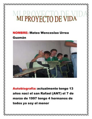 NOMBRE: Mateo Wenceslao Urrea
Guzmán
Autobiografia: actualmente tengo 13
años naci el san Rafael (ANT) el 7 de
marzo de 1997 tengo 4 hermanos de
todos yo soy el menor
 