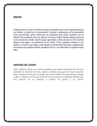 MISION
Trabajar para mí, para mi familia y ayudar a aquellos que no han logrado alcanzar
sus metas, a través de mi conocimiento. Estudiar y graduarme en la universidad
como economista, quiero enfocarme en proyectos para poder contribuir con la
solución de problemas que hoy afectan a mi país. Quiero causar efectos positivos
en la vida de los demás. Quiero seguir agradando a Dios porque sin Él no podría
obtener mis logros, no apartarme de Él jamás. Tener presente siempre a mis
padres, en todo lo que haga y a los lugares a donde baya honrarlos y obedecerlos
de manera que puedan sentirse orgullosos de mí y así demostrar mi gratitud hacia
ellos.
SENTIDO DE LOGRO.
Tener objetivos claros es el primer requisito para trazarse proyectos de vida que
consistan en alcanzar los fines, valores e ideales que queremos hacer nuestros.
Quien carece de fines para la propia vida carece también de proyectos para llegar
a ellos, y entonces la vida se convierte en una especie de obligación forzada que
una persona se ve obligada a realizar sin ganas y sin ilusión.
 