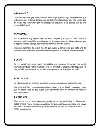 ¿Quién soy?
Soy una persona que piensa que el amor al prójimo es algo indispensable que
todos debemos practicar porque solo así sabremos la felicidad que hay en dar que
en recibir nos sentiremos con mucho regocijo al ayudar a los demás esto es una
completa felicidad.
PERSONAL
En lo personal soy alguien que me enojo rápido y no perdono fácil soy una
persona que busca el bien no solo para mi si no para quienes más pueda creo que
a responsabilidad es algo que tenemos de tomar muy en cuenta
Me gusta aprender día a día más lo que pueda y comprendo que cada uno de
nosotros tiene inculcado buenos valores que gracias a nuestros padres tenemos.
SOCIAL
En lo social me gusta hacer amistades me encanta conversar me gusta
intercambiar ideas y para mí el concepto de amistad es algo importante porque no
me gusta la soledad y me encanta tener amigos porque soy súper sociable.
EDUCACION
La educación es un privilegio que todos tenemos y que pocos aprovechamos.
Me gusta estudiar porque gracias a el estudio es que he llegado a conocer cosas
que no sabía pues no soy súper buen estudiante pero me esmero en hacer lo
mejor que pueda.
ESPIRITUAL
Pues lo que puedo contar es que soy testigo de Jehová me bautice un 29 de enero
del 2012 para mí esa fecha es inolvidable porque es allí donde empecé una nueva
vida llena de bendiciones más grandes de parte de Jehová para mí el estar con
DIOS es primordial
 