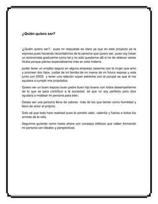 ¿Quién quiero ser?
¿Quién quiero ser?, pues mi respuesta es clara ya que en este proyecto se la
expresa pues haciendo recordatorios de la persona que quiero ser, pues voy hacer
un economista graduarme como tal y no solo quedarme allí si no de obtener varios
títulos porque pienso especializarme más en esta materia.
poder tener un empleo seguro en alguna empresa casarme con la mujer que amo
y procrear dos hijos, cuidar de mi familia de mi mama de mi futura esposa y esta
junto con DIOS y tener una relación súper estrecha con el porqué se que él me
ayudara a cumplir mis propósitos.
Quiero ser un buen esposo buen padre buen hijo bueno con todos desempeñarme
de lo que se para contribuir a la sociedad, sé que no soy perfecto pero dios
ayudara a moldear mi persona para bien.
Deseo ser una persona llena de valores más de los que tienen como humildad y
lleno de amor al prójimo.
Solo sé que todo hare realidad pues le pondré valor, valentía y fuerza a todos los
errores de la vida.
Seguirme guiando como hasta ahora con consejos bíblicos que vallan formando
mi persona con ideales y perspectivas.
 