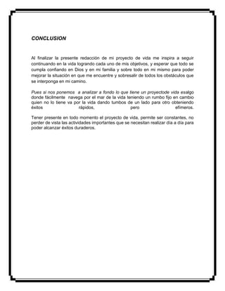 CONCLUSION
Al finalizar la presente redacción de mi proyecto de vida me inspira a seguir
continuando en la vida logrando cada uno de mis objetivos, y esperar que todo se
cumpla confiando en Dios y en mi familia y sobre todo en mi mismo para poder
mejorar la situación en que me encuentre y sobresalir de todos los obstáculos que
se interponga en mi camino.
Pues si nos ponemos a analizar a fondo lo que tiene un proyectode vida esalgo
donde fácilmente navega por el mar de la vida teniendo un rumbo fijo en cambio
quien no lo tiene va por la vida dando tumbos de un lado para otro obteniendo
éxitos rápidos, pero efímeros.
Tener presente en todo momento el proyecto de vida, permite ser constantes, no
perder de vista las actividades importantes que se necesitan realizar día a día para
poder alcanzar éxitos duraderos.
 