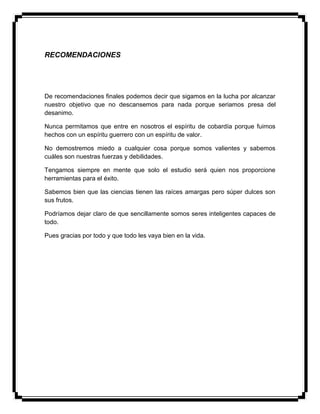RECOMENDACIONES
De recomendaciones finales podemos decir que sigamos en la lucha por alcanzar
nuestro objetivo que no descansemos para nada porque seriamos presa del
desanimo.
Nunca permitamos que entre en nosotros el espíritu de cobardía porque fuimos
hechos con un espíritu guerrero con un espíritu de valor.
No demostremos miedo a cualquier cosa porque somos valientes y sabemos
cuáles son nuestras fuerzas y debilidades.
Tengamos siempre en mente que solo el estudio será quien nos proporcione
herramientas para el éxito.
Sabemos bien que las ciencias tienen las raíces amargas pero súper dulces son
sus frutos.
Podríamos dejar claro de que sencillamente somos seres inteligentes capaces de
todo.
Pues gracias por todo y que todo les vaya bien en la vida.
 
