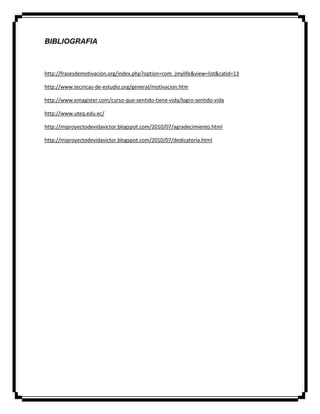 BIBLIOGRAFIA
http://frasesdemotivacion.org/index.php?option=com_jmylife&view=list&catid=13
http://www.tecnicas-de-estudio.org/general/motivacion.htm
http://www.emagister.com/curso-que-sentido-tiene-vida/logro-sentido-vida
http://www.uteq.edu.ec/
http://miproyectodevidavictor.blogspot.com/2010/07/agradecimiento.html
http://miproyectodevidavictor.blogspot.com/2010/07/dedicatoria.html
 