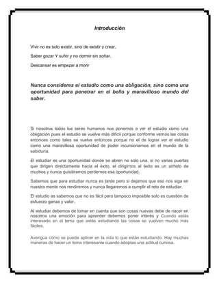 Introducción
Vivir no es solo existir, sino de existir y crear,
Saber gozar Y sufrir y no dormir sin soñar.
Descansar es empezar a morir
Nunca consideres el estudio como una obligación, sino como una
oportunidad para penetrar en el bello y maravilloso mundo del
saber.
Si nosotros todos los seres humanos nos ponemos a ver el estudio como una
obligación pues el estudio se vuelve más difícil porque conforme vemos las cosas
entonces como tales se vuelve entonces porque no el de lograr ver el estudio
como una maravillosa oportunidad de poder incursionarnos en el mundo de la
sabiduría.
El estudiar es una oportunidad donde se abren no solo una, si no varias puertas
que dirigen directamente hacia el éxito, el dirigirnos al éxito es un anhelo de
muchos y nunca quisiéramos perdernos esa oportunidad.
Sabemos que para estudiar nunca es tarde pero si dejamos que eso nos siga en
nuestra mente nos rendiremos y nunca llegaremos a cumplir el reto de estudiar.
El estudio es sabemos que no es fácil pero tampoco imposible solo es cuestión de
esfuerzo ganas y valor.
Al estudiar debemos de tomar en cuenta que son cosas nuevas debe de nacer en
nosotros una emoción para aprender debemos poner interés y Cuando estás
interesado en el tema que estás estudiando las cosas se vuelven mucho más
fáciles.
Averigua cómo se puede aplicar en la vida lo que estás estudiando. Hay muchas
maneras de hacer un tema interesante cuando adoptas una actitud curiosa.
 