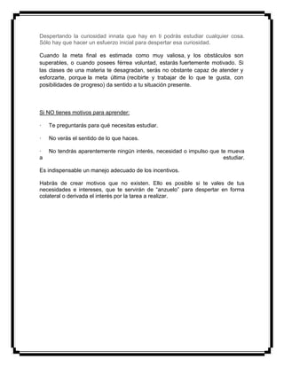 Despertando la curiosidad innata que hay en ti podrás estudiar cualquier cosa.
Sólo hay que hacer un esfuerzo inicial para despertar esa curiosidad.
Cuando la meta final es estimada como muy valiosa, y los obstáculos son
superables, o cuando posees férrea voluntad, estarás fuertemente motivado. Si
las clases de una materia te desagradan, serás no obstante capaz de atender y
esforzarte, porque la meta última (recibirte y trabajar de lo que te gusta, con
posibilidades de progreso) da sentido a tu situación presente.
Si NO tienes motivos para aprender:
· Te preguntarás para qué necesitas estudiar.
· No verás el sentido de lo que haces.
· No tendrás aparentemente ningún interés, necesidad o impulso que te mueva
a estudiar.
Es indispensable un manejo adecuado de los incentivos.
Habrás de crear motivos que no existen. Ello es posible si te vales de tus
necesidades e intereses, que te servirán de “anzuelo” para despertar en forma
colateral o derivada el interés por la tarea a realizar.
 