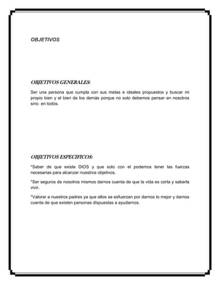 OBJETIVOS
OBJETIVOS GENERALES:
Ser una persona que cumpla con sus metas e ideales propuestos y buscar mi
propio bien y el bien de los demás porque no solo debemos pensar en nosotros
sino en todos.
OBJETIVOS ESPECIFICOS:
*Saber de que existe DIOS y que solo con el podemos tener las fuerzas
necesarias para alcanzar nuestros objetivos.
*Ser seguros de nosotros mismos darnos cuenta de que la vida es corta y saberla
vivir.
*Valorar a nuestros padres ya que ellos se esfuerzan por darnos lo mejor y darnos
cuenta de que existen personas dispuestas a ayudarnos.
 