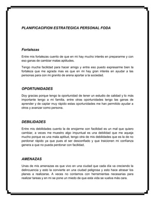 PLANIFICACIFION ESTRATEGICA PERSONAL FODA
Fortalezas
Entre mis fortalezas cuento de que en mi hay mucho interés en prepararme y con
eso ganas de cambiar malas aptitudes.
Tengo mucha facilidad para hacer amigo y entre eso puedo expresarme bien la
fortaleza que me agrada mas es que en mi hay gran interés en ayudar a las
personas para con mi granito de arena aportar a la sociedad.
OPORTUNIDADES
Doy gracias porque tengo la oportunidad de tener un estudio de calidad y lo más
importante tengo a mi familia, entre otras oportunidades tengo las ganas de
aprender y de captar muy rápido estas oportunidades me han permitido ayudar a
otros y avanzar como persona.
DEBILIDADES
Entre mis debilidades cuento la de enojarme con facilidad es un mal que quiero
cambiar, a veces me muestro algo impuntual es una debilidad que me aqueja
mucho porque es una mala aptitud, tengo otra de mis debilidades que es la de no
perdonar rápido ya que pues el ser desconfiado y que traicionen mi confianza
genera a que no pueda perdonar con facilidad.
AMENAZAS
Unas de mis amenazas es que vivo en una ciudad que cada día va creciendo la
delincuencia y esto la convierte en una ciudad peligrosa y esto hace atrasar los
planes a realizarse. A veces no contamos con herramientas necesarias para
realizar tareas y en mi se pone un miedo de que esta vida se vuelva más cara.
 