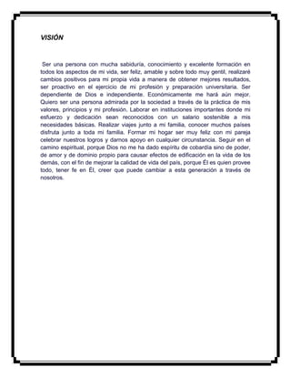 VISIÓN
Ser una persona con mucha sabiduría, conocimiento y excelente formación en
todos los aspectos de mi vida, ser feliz, amable y sobre todo muy gentil, realizaré
cambios positivos para mi propia vida a manera de obtener mejores resultados,
ser proactivo en el ejercicio de mi profesión y preparación universitaria. Ser
dependiente de Dios e independiente. Económicamente me hará aún mejor.
Quiero ser una persona admirada por la sociedad a través de la práctica de mis
valores, principios y mi profesión. Laborar en instituciones importantes donde mi
esfuerzo y dedicación sean reconocidos con un salario sostenible a mis
necesidades básicas. Realizar viajes junto a mi familia, conocer muchos países
disfruta junto a toda mi familia. Formar mi hogar ser muy feliz con mi pareja
celebrar nuestros logros y darnos apoyo en cualquier circunstancia. Seguir en el
camino espiritual, porque Dios no me ha dado espíritu de cobardía sino de poder,
de amor y de dominio propio para causar efectos de edificación en la vida de los
demás, con el fin de mejorar la calidad de vida del país, porque Él es quien provee
todo, tener fe en Él, creer que puede cambiar a esta generación a través de
nosotros.
 