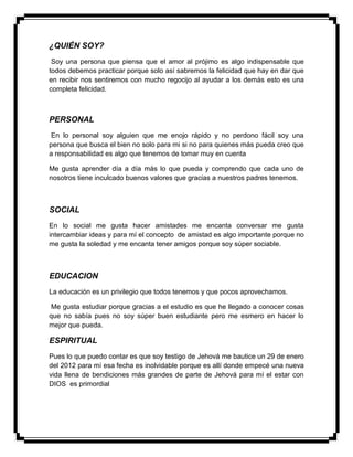 ¿QUIÉN SOY?
Soy una persona que piensa que el amor al prójimo es algo indispensable que
todos debemos practicar porque solo así sabremos la felicidad que hay en dar que
en recibir nos sentiremos con mucho regocijo al ayudar a los demás esto es una
completa felicidad.
PERSONAL
En lo personal soy alguien que me enojo rápido y no perdono fácil soy una
persona que busca el bien no solo para mi si no para quienes más pueda creo que
a responsabilidad es algo que tenemos de tomar muy en cuenta
Me gusta aprender día a día más lo que pueda y comprendo que cada uno de
nosotros tiene inculcado buenos valores que gracias a nuestros padres tenemos.
SOCIAL
En lo social me gusta hacer amistades me encanta conversar me gusta
intercambiar ideas y para mí el concepto de amistad es algo importante porque no
me gusta la soledad y me encanta tener amigos porque soy súper sociable.
EDUCACION
La educación es un privilegio que todos tenemos y que pocos aprovechamos.
Me gusta estudiar porque gracias a el estudio es que he llegado a conocer cosas
que no sabía pues no soy súper buen estudiante pero me esmero en hacer lo
mejor que pueda.
ESPIRITUAL
Pues lo que puedo contar es que soy testigo de Jehová me bautice un 29 de enero
del 2012 para mí esa fecha es inolvidable porque es allí donde empecé una nueva
vida llena de bendiciones más grandes de parte de Jehová para mí el estar con
DIOS es primordial
 