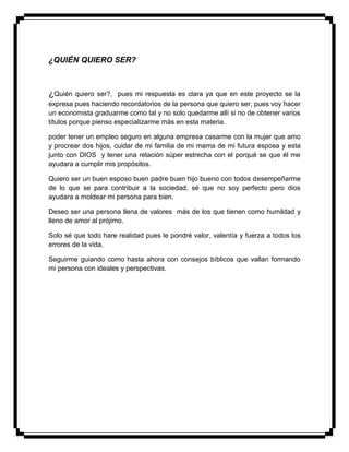¿QUIÉN QUIERO SER?
¿Quién quiero ser?, pues mi respuesta es clara ya que en este proyecto se la
expresa pues haciendo recordatorios de la persona que quiero ser, pues voy hacer
un economista graduarme como tal y no solo quedarme allí si no de obtener varios
títulos porque pienso especializarme más en esta materia.
poder tener un empleo seguro en alguna empresa casarme con la mujer que amo
y procrear dos hijos, cuidar de mi familia de mi mama de mi futura esposa y esta
junto con DIOS y tener una relación súper estrecha con el porqué se que él me
ayudara a cumplir mis propósitos.
Quiero ser un buen esposo buen padre buen hijo bueno con todos desempeñarme
de lo que se para contribuir a la sociedad, sé que no soy perfecto pero dios
ayudara a moldear mi persona para bien.
Deseo ser una persona llena de valores más de los que tienen como humildad y
lleno de amor al prójimo.
Solo sé que todo hare realidad pues le pondré valor, valentía y fuerza a todos los
errores de la vida.
Seguirme guiando como hasta ahora con consejos bíblicos que vallan formando
mi persona con ideales y perspectivas.
 