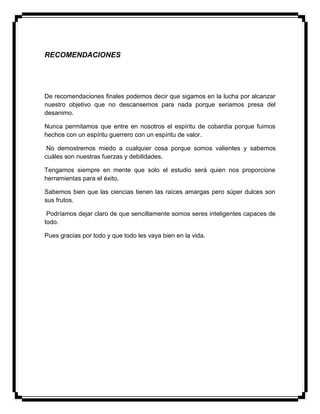 RECOMENDACIONES
De recomendaciones finales podemos decir que sigamos en la lucha por alcanzar
nuestro objetivo que no descansemos para nada porque seriamos presa del
desanimo.
Nunca permitamos que entre en nosotros el espíritu de cobardía porque fuimos
hechos con un espíritu guerrero con un espíritu de valor.
No demostremos miedo a cualquier cosa porque somos valientes y sabemos
cuáles son nuestras fuerzas y debilidades.
Tengamos siempre en mente que solo el estudio será quien nos proporcione
herramientas para el éxito.
Sabemos bien que las ciencias tienen las raíces amargas pero súper dulces son
sus frutos.
Podríamos dejar claro de que sencillamente somos seres inteligentes capaces de
todo.
Pues gracias por todo y que todo les vaya bien en la vida.
 