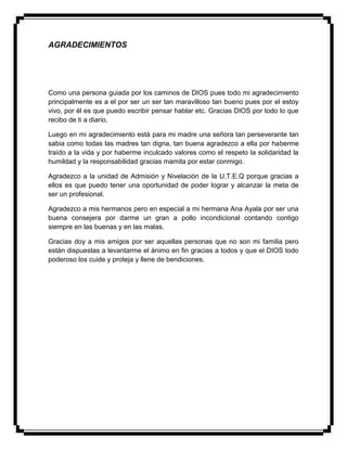 AGRADECIMIENTOS
Como una persona guiada por los caminos de DIOS pues todo mi agradecimiento
principalmente es a el por ser un ser tan maravilloso tan bueno pues por el estoy
vivo, por él es que puedo escribir pensar hablar etc. Gracias DIOS por todo lo que
recibo de ti a diario.
Luego en mi agradecimiento está para mi madre una señora tan perseverante tan
sabia como todas las madres tan digna, tan buena agradezco a ella por haberme
traído a la vida y por haberme inculcado valores como el respeto la solidaridad la
humildad y la responsabilidad gracias mamita por estar conmigo.
Agradezco a la unidad de Admisión y Nivelación de la U.T.E.Q porque gracias a
ellos es que puedo tener una oportunidad de poder lograr y alcanzar la meta de
ser un profesional.
Agradezco a mis hermanos pero en especial a mi hermana Ana Ayala por ser una
buena consejera por darme un gran a pollo incondicional contando contigo
siempre en las buenas y en las malas.
Gracias doy a mis amigos por ser aquellas personas que no son mi familia pero
están dispuestas a levantarme el ánimo en fin gracias a todos y que el DIOS todo
poderoso los cuide y proteja y llene de bendiciones.
 