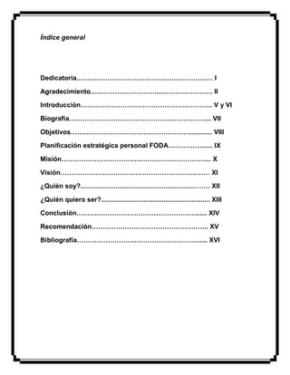 Índice general
Dedicatoria……………………………………….………….… I
Agradecimiento…………………………....…………………. II
Introducción………………………………………….……….. V y VI
Biografía………………………………………..……………... VII
Objetivos………………………………………………............ VIII
Planificación estratégica personal FODA……………...... IX
Misión………………………………………………………….. X
Visión……………………………………………………..…… XI
¿Quién soy?..............................................................……. XII
¿Quién quiero ser?........................................................... XIII
Conclusión………………………………………………...... XIV
Recomendación…………………………………………….. XV
Bibliografía………………………………………………...... XVI
 
