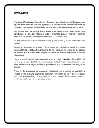 BIOGRAFÍA
Soy Miguel Ángel Ayala Barre tengo 18 años y vivo en la ciudad de Quevedo, nací
aquí en esta hermosa ciudad y agradezco a Dios el hecho de estar con vida me
considero una persona espiritual porque soy testigo de Jehová hace varios años.
Mis padres son: la señora María Barre y el señor Ángel Ayala estoy muy
agradecidos a ellos por haberme dado y enseñado buenos valores y haberme
enseñado hacer responsable conmigo mismo y con mis cosas.
Me crié con mis cinco hermanos los cuales quiero mucho y espero DIOS los cuide
mucho.
Estudie en la escuela fiscal mixta “Carlos Finlay” allí culminé mis estudios primario,
fui abanderado de la bandera provincial de los Ríos para mi es una de las épocas
de mi vida que más recuerdo porque fue desde allí donde empezaron a crearse
mis sueños.
Luego empecé mis estudios secundarios en el colegio “Nicolás Infante Díaz” allí
me incorpore como bachiller en ciencias especialidad físico matemático allí conocí
a las personas que llegaron a formar parte de mi vida como lo son mis amigos del
colegio.
Ahora en la actualidad me encuentro estudiando en la unidad de admisión y
registro de la U.T.E.Q esperando culminar con exitito el pre y poder estudiar
economía y sé que tengo la seguridad de que podre cumplir mis metas pero todo
lo hare con esfuerzo valor y perseverancia.
 