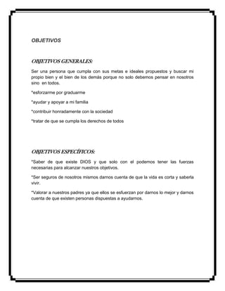OBJETIVOS
OBJETIVOS GENERALES:
Ser una persona que cumpla con sus metas e ideales propuestos y buscar mi
propio bien y el bien de los demás porque no solo debemos pensar en nosotros
sino en todos.
*esforzarme por graduarme
*ayudar y apoyar a mi familia
*contribuir honradamente con la sociedad
*tratar de que se cumpla los derechos de todos
OBJETIVOS ESPECÍFICOS:
*Saber de que existe DIOS y que solo con el podemos tener las fuerzas
necesarias para alcanzar nuestros objetivos.
*Ser seguros de nosotros mismos darnos cuenta de que la vida es corta y saberla
vivir.
*Valorar a nuestros padres ya que ellos se esfuerzan por darnos lo mejor y darnos
cuenta de que existen personas dispuestas a ayudarnos.
 