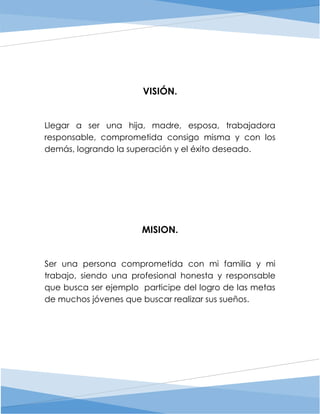 VISIÓN.
Llegar a ser una hija, madre, esposa, trabajadora
responsable, comprometida consigo misma y con los
demás, logrando la superación y el éxito deseado.
MISION.
Ser una persona comprometida con mi familia y mi
trabajo, siendo una profesional honesta y responsable
que busca ser ejemplo participe del logro de las metas
de muchos jóvenes que buscar realizar sus sueños.
 