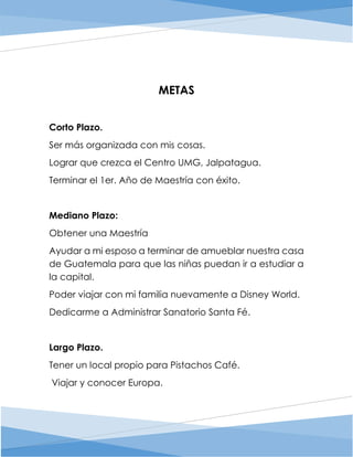 METAS
Corto Plazo.
Ser más organizada con mis cosas.
Lograr que crezca el Centro UMG, Jalpatagua.
Terminar el 1er. Año de Maestría con éxito.
Mediano Plazo:
Obtener una Maestría
Ayudar a mi esposo a terminar de amueblar nuestra casa
de Guatemala para que las niñas puedan ir a estudiar a
la capital.
Poder viajar con mi familia nuevamente a Disney World.
Dedicarme a Administrar Sanatorio Santa Fé.
Largo Plazo.
Tener un local propio para Pistachos Café.
Viajar y conocer Europa.
 
