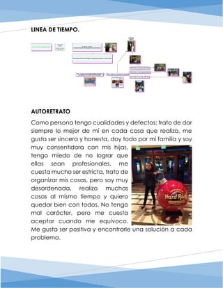 LINEA DE TIEMPO.
AUTORETRATO
Como persona tengo cualidades y defectos; trato de dar
siempre lo mejor de mí en cada cosa que realizo, me
gusta ser sincera y honesta, doy todo por mi familia y soy
muy consentidora con mis hijas,
tengo miedo de no lograr que
ellas sean profesionales, me
cuesta mucho ser estricta, trato de
organizar mis cosas, pero soy muy
desordenada, realizo muchas
cosas al mismo tiempo y quiero
quedar bien con todos. No tengo
mal carácter, pero me cuesta
aceptar cuando me equivoco.
Me gusta ser positiva y encontrarle una solución a cada
problema.
 
