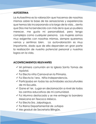 AUTOESTIMA
La Autoestima es la valoración que hacernos de nosotros
mismos sobre la base de las sensaciones y experiencias
que hemos ido incorporando a lo largo de la vida. , siento
que Dios me ha bendecido con más de lo que yo pudiera
merecer, me gusta mi personalidad, pero tengo
complejos como cualquier persona. Las mujeres somos
muy exigentes con nosotras mismas, siempre queremos
vernos y sentirnos bien. La autovaloración es muy
importante, dado que de ella dependen en gran parte
la realización de nuestro potencial personal y nuestros
logros en la vida.
ACONTECIMIENTOS RELEVANTES
 Mi primera comunión en la Iglesia Santo Tomas de
Apóstol.
 Fui Electa niña Carnaval en la Primaria.
 Fui Electa la 1era. Niña Independencia.
 Participaba en todas las actividades socioculturales
de mi Escuela.
 Gane el 1er. Lugar en declamación a nivel de todos
los centros educativos de mi comunidad.
 Fui Alumna destacada y se me entrego la bandera
Mexicana en Texcoco México.
 Fui Electa Sra. Jalpatagua.
 Fui Reina Departamental de Jutiapa
 Me gradué de Secretaria Bilingüe.
 