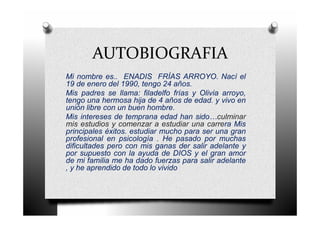 AUTOBIOGRAFIA
Mi nombre es.. ENADIS FRÍAS ARROYO. Nací el
19 de enero del 1990, tengo 24 años.
Mis padres se llama: filadelfo frías y Olivia arroyo,
tengo una hermosa hija de 4 años de edad. y vivo en
unión libre con un buen hombre.
Mis intereses de temprana edad han sido…culminar
mis estudios y comenzar a estudiar una carrera Mis
principales éxitos. estudiar mucho para ser una gran
profesional en psicología . He pasado por muchas
dificultades pero con mis ganas der salir adelante y
por supuesto con la ayuda de DIOS y el gran amor
de mi familia me ha dado fuerzas para salir adelante
, y he aprendido de todo lo vivido
 