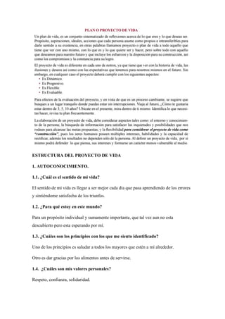 ESTRUCTURA DEL PROYECTO DE VIDA
1. AUTOCONOCIMIENTO.
1.1. ¿Cuál es el sentido de mi vida?
El sentido de mi vida es llegar a ser mejor cada día que pasa aprendiendo de los errores
y sintiéndome satisfecha de los triunfos.
1.2. ¿Para qué estoy en este mundo?
Para un propósito individual y sumamente importante, que tal vez aun no esta
descubierto pero esta esperando por mí.
1.3. ¿Cuáles son los principios con los que me siento identificado?
Uno de los principios es saludar a todos los mayores que estén a mí alrededor.
Otro es dar gracias por los alimentos antes de servirse.
1.4. ¿Cuáles son mis valores personales?
Respeto, confianza, solidaridad.
 