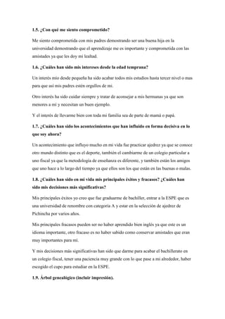 1.5. ¿Con qué me siento comprometido?
Me siento comprometida con mis padres demostrando ser una buena hija en la
universidad demostrando que el aprendizaje me es importante y comprometida con las
amistades ya que les doy mi lealtad.
1.6. ¿Cuáles han sido mis intereses desde la edad temprana?
Un interés mío desde pequeña ha sido acabar todos mis estudios hasta tercer nivel o mas
para que así mis padres estén orgullos de mi.
Otro interés ha sido cuidar siempre y tratar de aconsejar a mis hermanas ya que son
menores a mí y necesitan un buen ejemplo.
Y el interés de llevarme bien con toda mi familia sea de parte de mamá o papá.
1.7. ¿Cuáles han sido los acontecimientos que han influido en forma decisiva en lo
que soy ahora?
Un acontecimiento que influyo mucho en mi vida fue practicar ajedrez ya que se conoce
otro mundo distinto que es el deporte, también el cambiarme de un colegio particular a
uno fiscal ya que la metodología de enseñanza es diferente, y también están los amigos
que uno hace a lo largo del tiempo ya que ellos son los que están en las buenas o malas.
1.8. ¿Cuáles han sido en mi vida mis principales éxitos y fracasos? ¿Cuáles han
sido mis decisiones más significativas?
Mis principales éxitos yo creo que fue graduarme de bachiller, entrar a la ESPE que es
una universidad de renombre con categoría A y estar en la selección de ajedrez de
Pichincha por varios años.
Mis principales fracasos pueden ser no haber aprendido bien inglés ya que este es un
idioma importante, otro fracaso es no haber sabido como conservar amistades que eran
muy importantes para mí.
Y mis decisiones más significativas han sido que darme para acabar el bachillerato en
un colegio fiscal, tener una paciencia muy grande con lo que pase a mi alrededor, haber
escogido el cupo para estudiar en la ESPE.
1.9. Árbol genealógico (incluir impresión).
 