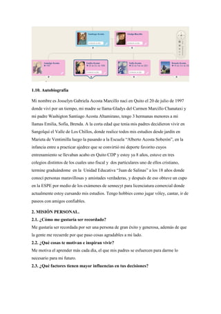1.10. Autobiografía
Mi nombre es Josselyn Gabriela Acosta Marcillo nací en Quito el 20 de julio de 1997
donde viví por un tiempo, mi madre se llama Gladys del Carmen Marcillo Chanataxi y
mi padre Washigton Santiago Acosta Altamirano, tengo 3 hermanas menores a mi
llamas Emilia, Sofía, Brenda. A la corta edad que tenia mis padres decidieron vivir en
Sangolquí el Valle de Los Chillos, donde realice todos mis estudios desde jardín en
Marieta de Ventimilla luego la pasando a la Escuela “Alberto Acosta Soberón”, en la
infancia entre a practicar ajedrez que se convirtió mi deporte favorito cuyos
entrenamiento se llevaban acabo en Quito CDP y estoy ya 8 años, estuve en tres
colegios distintos de los cuales uno fiscal y dos particulares uno de ellos cristiano,
termine graduándome en la Unidad Educativa “Juan de Salinas” a los 18 años donde
conocí personas maravillosas y amistades verdaderas, y después de eso obtuve un cupo
en la ESPE por medio de los exámenes de sennecyt para licenciatura comercial donde
actualmente estoy cursando mis estudios. Tengo hobbies como jugar vóley, cantar, ir de
paseos con amigos confiables.
2. MISIÓN PERSONAL.
2.1. ¿Cómo me gustaría ser recordado?
Me gustaría ser recordada por ser una persona de gran éxito y generosa, además de que
la gente me recuerde por que paso cosas agradables a mi lado.
2.2. ¿Qué cosas te motivan e inspiran vivir?
Me motiva el aprender más cada día, el que mis padres se esfuercen para darme lo
necesario para mi futuro.
2.3. ¿Qué factores tienen mayor influencias en tus decisiones?
 