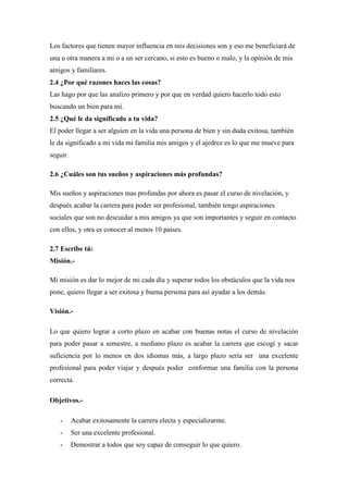 Los factores que tienen mayor influencia en mis decisiones son y eso me beneficiará de
una u otra manera a mi o a un ser cercano, si esto es bueno o malo, y la opinión de mis
amigos y familiares.
2.4 ¿Por qué razones haces las cosas?
Las hago por que las analizo primero y por que en verdad quiero hacerlo todo esto
buscando un bien para mí.
2.5 ¿Qué le da significado a tu vida?
El poder llegar a ser alguien en la vida una persona de bien y sin duda exitosa, también
le da significado a mi vida mi familia mis amigos y el ajedrez es lo que me mueve para
seguir.
2.6 ¿Cuáles son tus sueños y aspiraciones más profundas?
Mis sueños y aspiraciones mas profundas por ahora es pasar el curso de nivelación, y
después acabar la carrera para poder ser profesional, también tengo aspiraciones
sociales que son no descuidar a mis amigos ya que son importantes y seguir en contacto
con ellos, y otra es conocer al menos 10 países.
2.7 Escribe tú:
Misión.-
Mi misión es dar lo mejor de mi cada día y superar todos los obstáculos que la vida nos
pone, quiero llegar a ser exitosa y buena persona para así ayudar a los demás.
Visión.-
Lo que quiero lograr a corto plazo en acabar con buenas notas el curso de nivelación
para poder pasar a semestre, a mediano plazo es acabar la carrera que escogí y sacar
suficiencia por lo menos en dos idiomas más, a largo plazo sería ser una excelente
profesional para poder viajar y después poder conformar una familia con la persona
correcta.
Objetivos.-
- Acabar exitosamente la carrera electa y especializarme.
- Ser una excelente profesional.
- Demostrar a todos que soy capaz de conseguir lo que quiero.
 