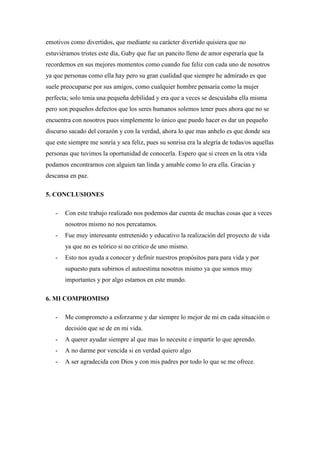 emotivos como divertidos, que mediante su carácter divertido quisiera que no
estuviéramos tristes este día, Gaby que fue un pancito lleno de amor esperaría que la
recordemos en sus mejores momentos como cuando fue feliz con cada uno de nosotros
ya que personas como ella hay pero su gran cualidad que siempre he admirado es que
suele preocuparse por sus amigos, como cualquier hombre pensaría como la mujer
perfecta; solo tenia una pequeña debilidad y era que a veces se descuidaba ella misma
pero son pequeños defectos que los seres humanos solemos tener pues ahora que no se
encuentra con nosotros pues simplemente lo único que puedo hacer es dar un pequeño
discurso sacado del corazón y con la verdad, ahora lo que mas anhelo es que donde sea
que este siempre me sonría y sea feliz, pues su sonrisa era la alegría de todas/os aquellas
personas que tuvimos la oportunidad de conocerla. Espero que si creen en la otra vida
podamos encontrarnos con alguien tan linda y amable como lo era ella. Gracias y
descansa en paz.
5. CONCLUSIONES
- Con este trabajo realizado nos podemos dar cuenta de muchas cosas que a veces
nosotros mismo no nos percatamos.
- Fue muy interesante entretenido y educativo la realización del proyecto de vida
ya que no es teórico si no critico de uno mismo.
- Esto nos ayuda a conocer y definir nuestros propósitos para para vida y por
supuesto para subirnos el autoestima nosotros mismo ya que somos muy
importantes y por algo estamos en este mundo.
6. MI COMPROMISO
- Me comprometo a esforzarme y dar siempre lo mejor de mi en cada situación o
decisión que se de en mi vida.
- A querer ayudar siempre al que mas lo necesite e impartir lo que aprendo.
- A no darme por vencida si en verdad quiero algo
- A ser agradecida con Dios y con mis padres por todo lo que se me ofrece.
 
