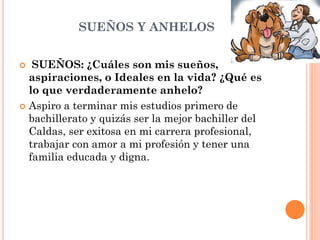 SUEÑOS Y ANHELOS
 SUEÑOS: ¿Cuáles son mis sueños,
aspiraciones, o Ideales en la vida? ¿Qué es
lo que verdaderamente anhelo?
 Aspiro a terminar mis estudios primero de
bachillerato y quizás ser la mejor bachiller del
Caldas, ser exitosa en mi carrera profesional,
trabajar con amor a mi profesión y tener una
familia educada y digna.
 
