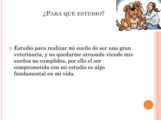 ¿PARA QUÉ ESTUDIO?
 Estudio para realizar mi sueño de ser una gran
veterinaria, y no quedarme atrasada viendo mis
sueños no cumplidos, por ello el ser
comprometida con mi estudio es algo
fundamental en mi vida.
 