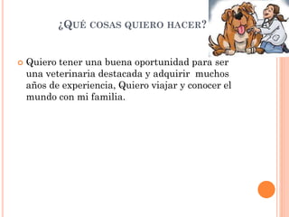 ¿QUÉ COSAS QUIERO HACER?
 Quiero tener una buena oportunidad para ser
una veterinaria destacada y adquirir muchos
años de experiencia, Quiero viajar y conocer el
mundo con mi familia.
 