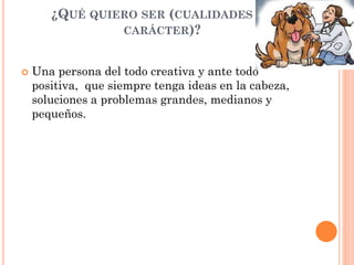 ¿QUÉ QUIERO SER (CUALIDADES DE
CARÁCTER)?
 Una persona del todo creativa y ante todo
positiva, que siempre tenga ideas en la cabeza,
soluciones a problemas grandes, medianos y
pequeños.
 